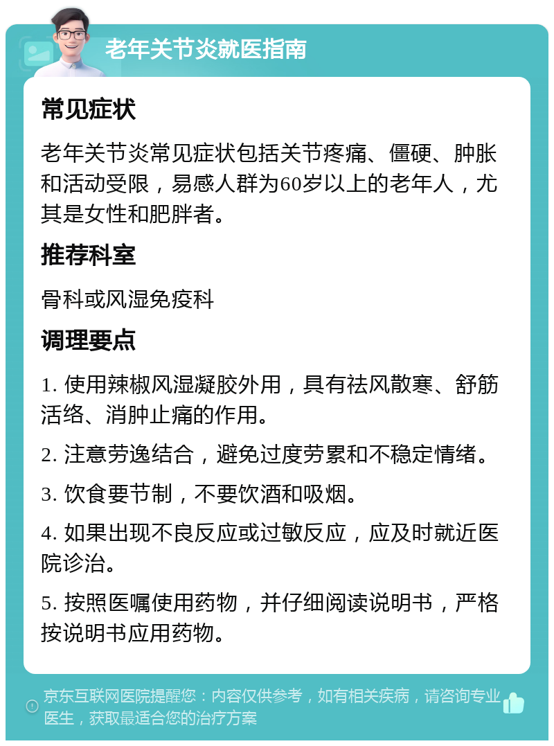 老年关节炎就医指南 常见症状 老年关节炎常见症状包括关节疼痛、僵硬、肿胀和活动受限，易感人群为60岁以上的老年人，尤其是女性和肥胖者。 推荐科室 骨科或风湿免疫科 调理要点 1. 使用辣椒风湿凝胶外用，具有祛风散寒、舒筋活络、消肿止痛的作用。 2. 注意劳逸结合，避免过度劳累和不稳定情绪。 3. 饮食要节制，不要饮酒和吸烟。 4. 如果出现不良反应或过敏反应，应及时就近医院诊治。 5. 按照医嘱使用药物，并仔细阅读说明书，严格按说明书应用药物。