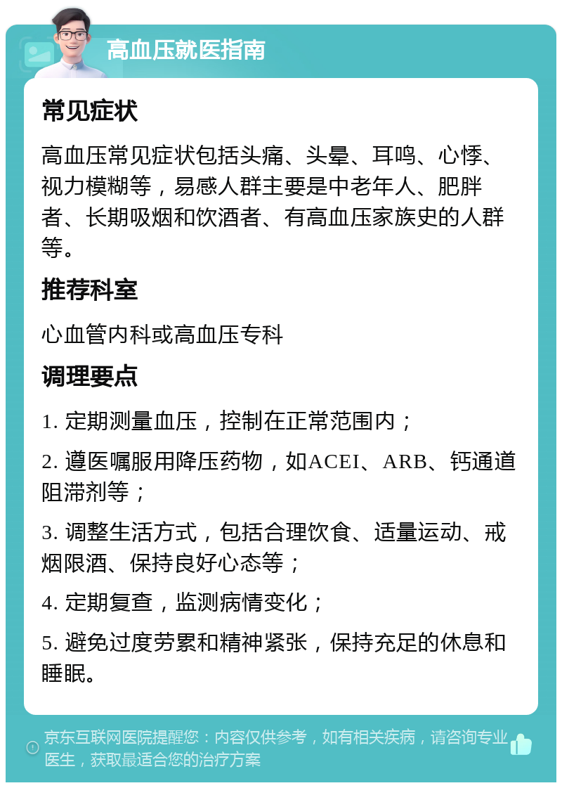 高血压就医指南 常见症状 高血压常见症状包括头痛、头晕、耳鸣、心悸、视力模糊等，易感人群主要是中老年人、肥胖者、长期吸烟和饮酒者、有高血压家族史的人群等。 推荐科室 心血管内科或高血压专科 调理要点 1. 定期测量血压，控制在正常范围内； 2. 遵医嘱服用降压药物，如ACEI、ARB、钙通道阻滞剂等； 3. 调整生活方式，包括合理饮食、适量运动、戒烟限酒、保持良好心态等； 4. 定期复查，监测病情变化； 5. 避免过度劳累和精神紧张，保持充足的休息和睡眠。