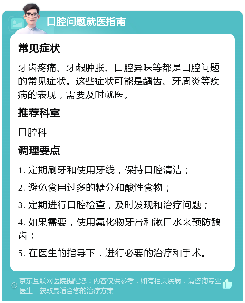 口腔问题就医指南 常见症状 牙齿疼痛、牙龈肿胀、口腔异味等都是口腔问题的常见症状。这些症状可能是龋齿、牙周炎等疾病的表现，需要及时就医。 推荐科室 口腔科 调理要点 1. 定期刷牙和使用牙线，保持口腔清洁； 2. 避免食用过多的糖分和酸性食物； 3. 定期进行口腔检查，及时发现和治疗问题； 4. 如果需要，使用氟化物牙膏和漱口水来预防龋齿； 5. 在医生的指导下，进行必要的治疗和手术。