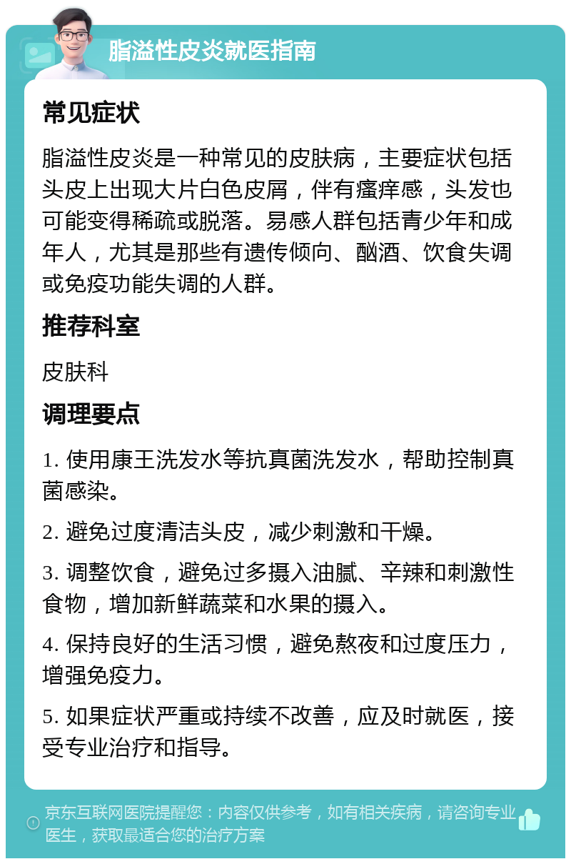 脂溢性皮炎就医指南 常见症状 脂溢性皮炎是一种常见的皮肤病，主要症状包括头皮上出现大片白色皮屑，伴有瘙痒感，头发也可能变得稀疏或脱落。易感人群包括青少年和成年人，尤其是那些有遗传倾向、酗酒、饮食失调或免疫功能失调的人群。 推荐科室 皮肤科 调理要点 1. 使用康王洗发水等抗真菌洗发水，帮助控制真菌感染。 2. 避免过度清洁头皮，减少刺激和干燥。 3. 调整饮食，避免过多摄入油腻、辛辣和刺激性食物，增加新鲜蔬菜和水果的摄入。 4. 保持良好的生活习惯，避免熬夜和过度压力，增强免疫力。 5. 如果症状严重或持续不改善，应及时就医，接受专业治疗和指导。