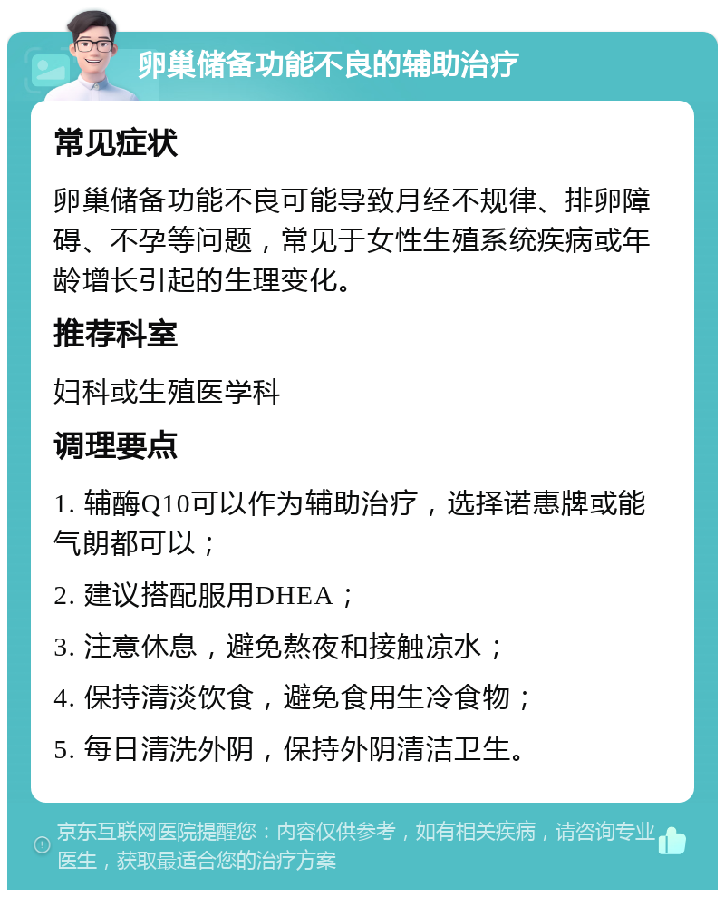 卵巢储备功能不良的辅助治疗 常见症状 卵巢储备功能不良可能导致月经不规律、排卵障碍、不孕等问题，常见于女性生殖系统疾病或年龄增长引起的生理变化。 推荐科室 妇科或生殖医学科 调理要点 1. 辅酶Q10可以作为辅助治疗，选择诺惠牌或能气朗都可以； 2. 建议搭配服用DHEA； 3. 注意休息，避免熬夜和接触凉水； 4. 保持清淡饮食，避免食用生冷食物； 5. 每日清洗外阴，保持外阴清洁卫生。