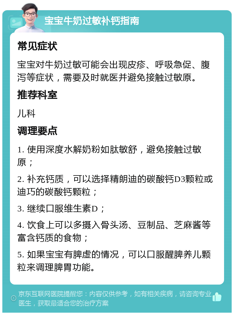 宝宝牛奶过敏补钙指南 常见症状 宝宝对牛奶过敏可能会出现皮疹、呼吸急促、腹泻等症状，需要及时就医并避免接触过敏原。 推荐科室 儿科 调理要点 1. 使用深度水解奶粉如肽敏舒，避免接触过敏原； 2. 补充钙质，可以选择精朗迪的碳酸钙D3颗粒或迪巧的碳酸钙颗粒； 3. 继续口服维生素D； 4. 饮食上可以多摄入骨头汤、豆制品、芝麻酱等富含钙质的食物； 5. 如果宝宝有脾虚的情况，可以口服醒脾养儿颗粒来调理脾胃功能。