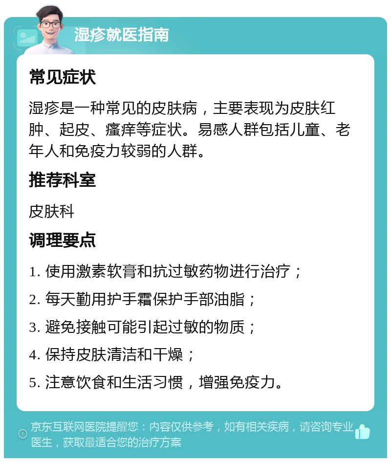 湿疹就医指南 常见症状 湿疹是一种常见的皮肤病，主要表现为皮肤红肿、起皮、瘙痒等症状。易感人群包括儿童、老年人和免疫力较弱的人群。 推荐科室 皮肤科 调理要点 1. 使用激素软膏和抗过敏药物进行治疗； 2. 每天勤用护手霜保护手部油脂； 3. 避免接触可能引起过敏的物质； 4. 保持皮肤清洁和干燥； 5. 注意饮食和生活习惯，增强免疫力。