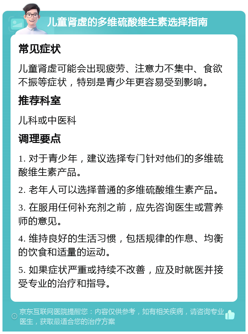 儿童肾虚的多维硫酸维生素选择指南 常见症状 儿童肾虚可能会出现疲劳、注意力不集中、食欲不振等症状，特别是青少年更容易受到影响。 推荐科室 儿科或中医科 调理要点 1. 对于青少年，建议选择专门针对他们的多维硫酸维生素产品。 2. 老年人可以选择普通的多维硫酸维生素产品。 3. 在服用任何补充剂之前，应先咨询医生或营养师的意见。 4. 维持良好的生活习惯，包括规律的作息、均衡的饮食和适量的运动。 5. 如果症状严重或持续不改善，应及时就医并接受专业的治疗和指导。