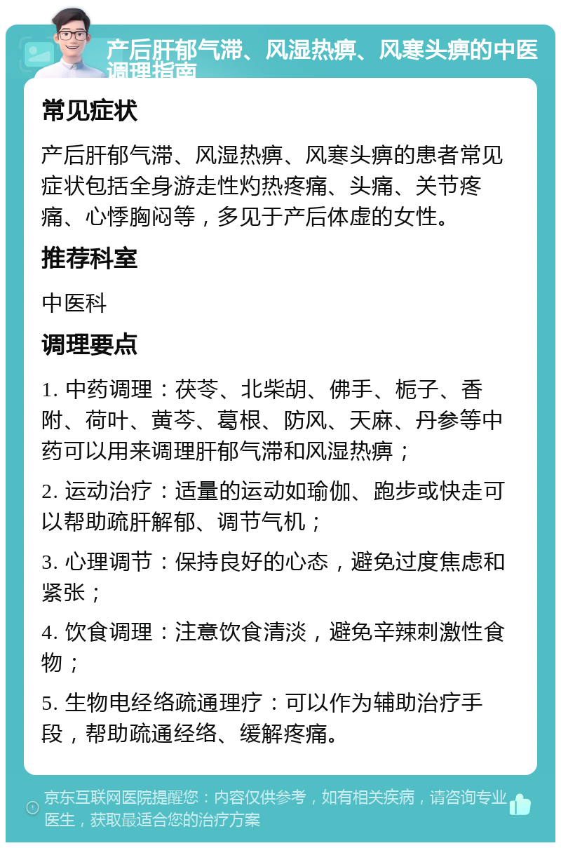 产后肝郁气滞、风湿热痹、风寒头痹的中医调理指南 常见症状 产后肝郁气滞、风湿热痹、风寒头痹的患者常见症状包括全身游走性灼热疼痛、头痛、关节疼痛、心悸胸闷等，多见于产后体虚的女性。 推荐科室 中医科 调理要点 1. 中药调理：茯苓、北柴胡、佛手、栀子、香附、荷叶、黄芩、葛根、防风、天麻、丹参等中药可以用来调理肝郁气滞和风湿热痹； 2. 运动治疗：适量的运动如瑜伽、跑步或快走可以帮助疏肝解郁、调节气机； 3. 心理调节：保持良好的心态，避免过度焦虑和紧张； 4. 饮食调理：注意饮食清淡，避免辛辣刺激性食物； 5. 生物电经络疏通理疗：可以作为辅助治疗手段，帮助疏通经络、缓解疼痛。