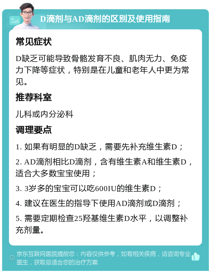 D滴剂与AD滴剂的区别及使用指南 常见症状 D缺乏可能导致骨骼发育不良、肌肉无力、免疫力下降等症状，特别是在儿童和老年人中更为常见。 推荐科室 儿科或内分泌科 调理要点 1. 如果有明显的D缺乏，需要先补充维生素D； 2. AD滴剂相比D滴剂，含有维生素A和维生素D，适合大多数宝宝使用； 3. 3岁多的宝宝可以吃600IU的维生素D； 4. 建议在医生的指导下使用AD滴剂或D滴剂； 5. 需要定期检查25羟基维生素D水平，以调整补充剂量。