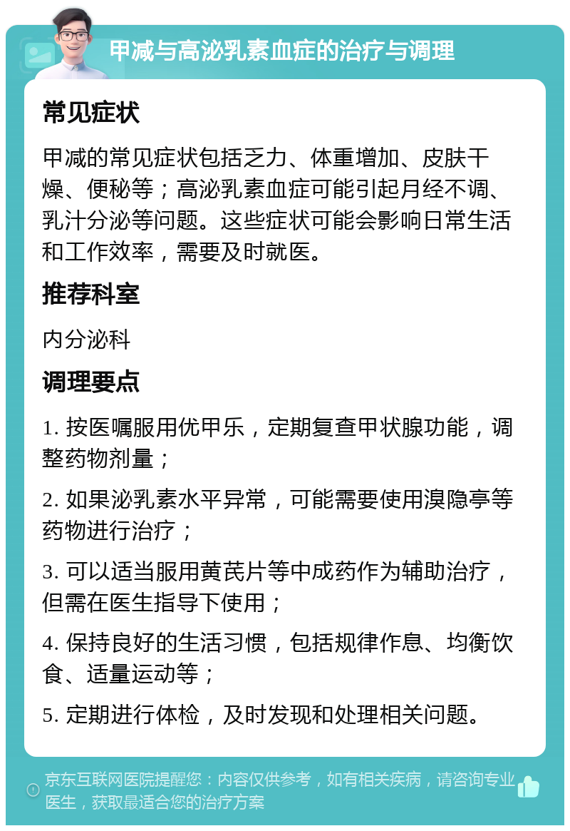 甲减与高泌乳素血症的治疗与调理 常见症状 甲减的常见症状包括乏力、体重增加、皮肤干燥、便秘等；高泌乳素血症可能引起月经不调、乳汁分泌等问题。这些症状可能会影响日常生活和工作效率，需要及时就医。 推荐科室 内分泌科 调理要点 1. 按医嘱服用优甲乐，定期复查甲状腺功能，调整药物剂量； 2. 如果泌乳素水平异常，可能需要使用溴隐亭等药物进行治疗； 3. 可以适当服用黄芪片等中成药作为辅助治疗，但需在医生指导下使用； 4. 保持良好的生活习惯，包括规律作息、均衡饮食、适量运动等； 5. 定期进行体检，及时发现和处理相关问题。