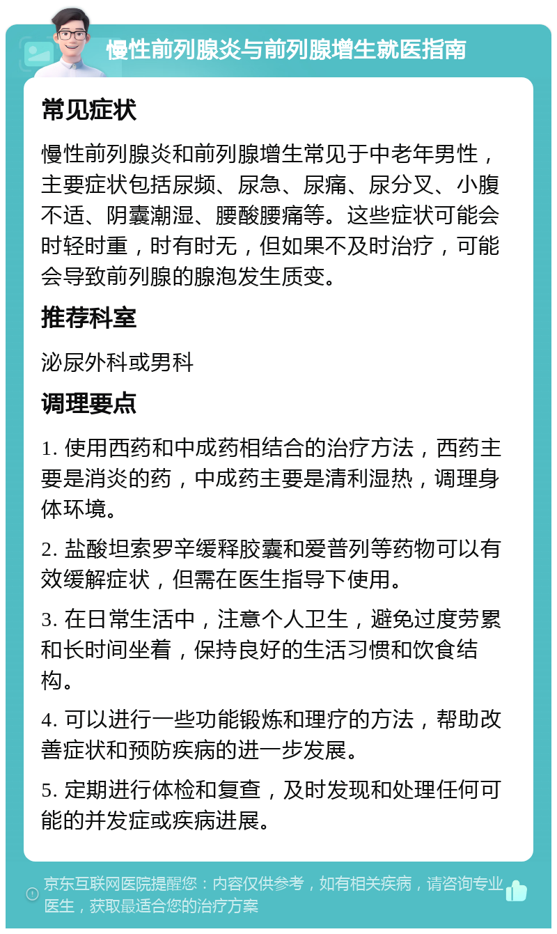 慢性前列腺炎与前列腺增生就医指南 常见症状 慢性前列腺炎和前列腺增生常见于中老年男性，主要症状包括尿频、尿急、尿痛、尿分叉、小腹不适、阴囊潮湿、腰酸腰痛等。这些症状可能会时轻时重，时有时无，但如果不及时治疗，可能会导致前列腺的腺泡发生质变。 推荐科室 泌尿外科或男科 调理要点 1. 使用西药和中成药相结合的治疗方法，西药主要是消炎的药，中成药主要是清利湿热，调理身体环境。 2. 盐酸坦索罗辛缓释胶囊和爱普列等药物可以有效缓解症状，但需在医生指导下使用。 3. 在日常生活中，注意个人卫生，避免过度劳累和长时间坐着，保持良好的生活习惯和饮食结构。 4. 可以进行一些功能锻炼和理疗的方法，帮助改善症状和预防疾病的进一步发展。 5. 定期进行体检和复查，及时发现和处理任何可能的并发症或疾病进展。