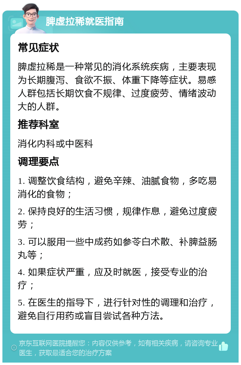 脾虚拉稀就医指南 常见症状 脾虚拉稀是一种常见的消化系统疾病，主要表现为长期腹泻、食欲不振、体重下降等症状。易感人群包括长期饮食不规律、过度疲劳、情绪波动大的人群。 推荐科室 消化内科或中医科 调理要点 1. 调整饮食结构，避免辛辣、油腻食物，多吃易消化的食物； 2. 保持良好的生活习惯，规律作息，避免过度疲劳； 3. 可以服用一些中成药如参苓白术散、补脾益肠丸等； 4. 如果症状严重，应及时就医，接受专业的治疗； 5. 在医生的指导下，进行针对性的调理和治疗，避免自行用药或盲目尝试各种方法。