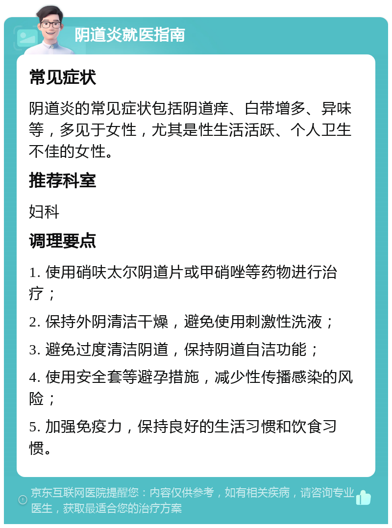 阴道炎就医指南 常见症状 阴道炎的常见症状包括阴道痒、白带增多、异味等，多见于女性，尤其是性生活活跃、个人卫生不佳的女性。 推荐科室 妇科 调理要点 1. 使用硝呋太尔阴道片或甲硝唑等药物进行治疗； 2. 保持外阴清洁干燥，避免使用刺激性洗液； 3. 避免过度清洁阴道，保持阴道自洁功能； 4. 使用安全套等避孕措施，减少性传播感染的风险； 5. 加强免疫力，保持良好的生活习惯和饮食习惯。