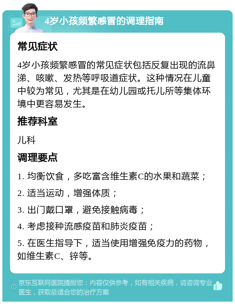 4岁小孩频繁感冒的调理指南 常见症状 4岁小孩频繁感冒的常见症状包括反复出现的流鼻涕、咳嗽、发热等呼吸道症状。这种情况在儿童中较为常见，尤其是在幼儿园或托儿所等集体环境中更容易发生。 推荐科室 儿科 调理要点 1. 均衡饮食，多吃富含维生素C的水果和蔬菜； 2. 适当运动，增强体质； 3. 出门戴口罩，避免接触病毒； 4. 考虑接种流感疫苗和肺炎疫苗； 5. 在医生指导下，适当使用增强免疫力的药物，如维生素C、锌等。