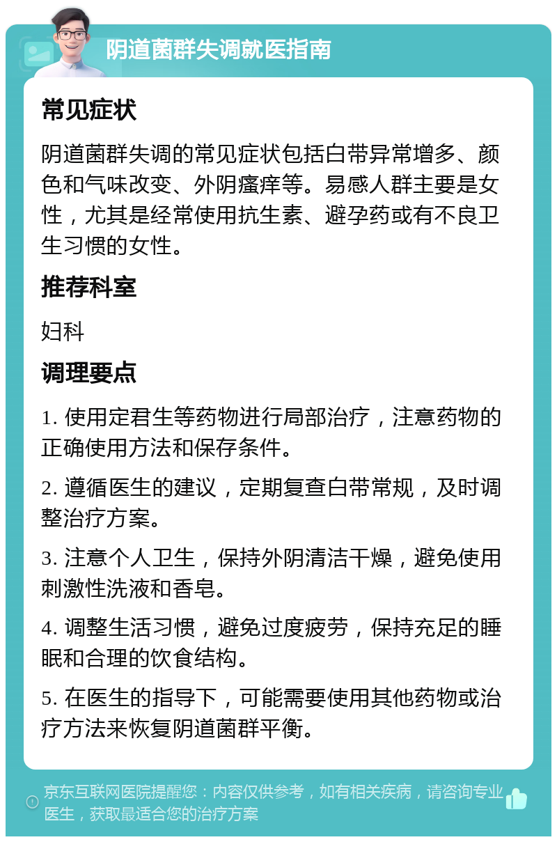 阴道菌群失调就医指南 常见症状 阴道菌群失调的常见症状包括白带异常增多、颜色和气味改变、外阴瘙痒等。易感人群主要是女性，尤其是经常使用抗生素、避孕药或有不良卫生习惯的女性。 推荐科室 妇科 调理要点 1. 使用定君生等药物进行局部治疗，注意药物的正确使用方法和保存条件。 2. 遵循医生的建议，定期复查白带常规，及时调整治疗方案。 3. 注意个人卫生，保持外阴清洁干燥，避免使用刺激性洗液和香皂。 4. 调整生活习惯，避免过度疲劳，保持充足的睡眠和合理的饮食结构。 5. 在医生的指导下，可能需要使用其他药物或治疗方法来恢复阴道菌群平衡。