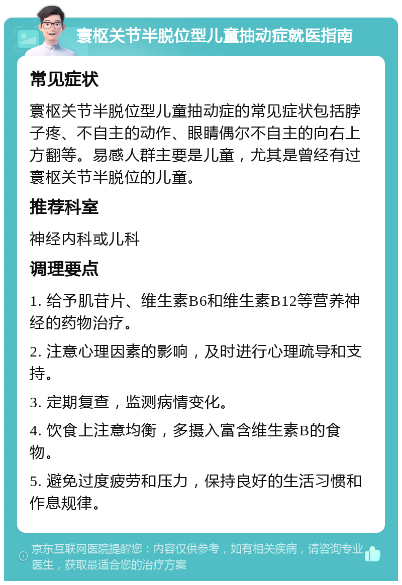 寰枢关节半脱位型儿童抽动症就医指南 常见症状 寰枢关节半脱位型儿童抽动症的常见症状包括脖子疼、不自主的动作、眼睛偶尔不自主的向右上方翻等。易感人群主要是儿童，尤其是曾经有过寰枢关节半脱位的儿童。 推荐科室 神经内科或儿科 调理要点 1. 给予肌苷片、维生素B6和维生素B12等营养神经的药物治疗。 2. 注意心理因素的影响，及时进行心理疏导和支持。 3. 定期复查，监测病情变化。 4. 饮食上注意均衡，多摄入富含维生素B的食物。 5. 避免过度疲劳和压力，保持良好的生活习惯和作息规律。