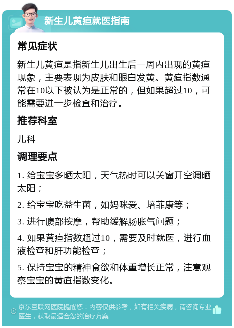 新生儿黄疸就医指南 常见症状 新生儿黄疸是指新生儿出生后一周内出现的黄疸现象，主要表现为皮肤和眼白发黄。黄疸指数通常在10以下被认为是正常的，但如果超过10，可能需要进一步检查和治疗。 推荐科室 儿科 调理要点 1. 给宝宝多晒太阳，天气热时可以关窗开空调晒太阳； 2. 给宝宝吃益生菌，如妈咪爱、培菲康等； 3. 进行腹部按摩，帮助缓解肠胀气问题； 4. 如果黄疸指数超过10，需要及时就医，进行血液检查和肝功能检查； 5. 保持宝宝的精神食欲和体重增长正常，注意观察宝宝的黄疸指数变化。