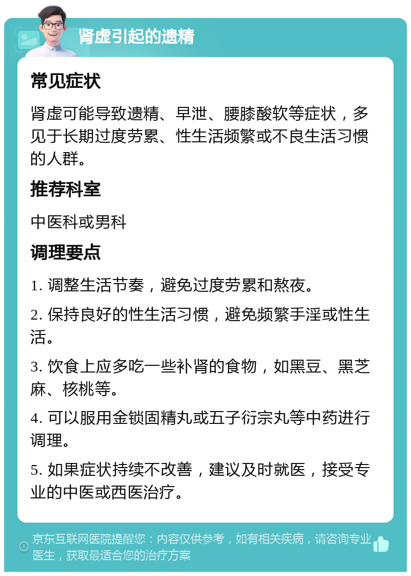 肾虚引起的遗精 常见症状 肾虚可能导致遗精、早泄、腰膝酸软等症状，多见于长期过度劳累、性生活频繁或不良生活习惯的人群。 推荐科室 中医科或男科 调理要点 1. 调整生活节奏，避免过度劳累和熬夜。 2. 保持良好的性生活习惯，避免频繁手淫或性生活。 3. 饮食上应多吃一些补肾的食物，如黑豆、黑芝麻、核桃等。 4. 可以服用金锁固精丸或五子衍宗丸等中药进行调理。 5. 如果症状持续不改善，建议及时就医，接受专业的中医或西医治疗。