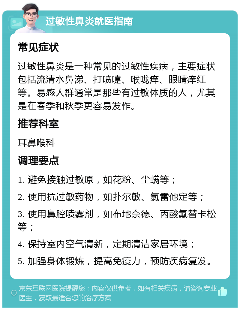 过敏性鼻炎就医指南 常见症状 过敏性鼻炎是一种常见的过敏性疾病，主要症状包括流清水鼻涕、打喷嚏、喉咙痒、眼睛痒红等。易感人群通常是那些有过敏体质的人，尤其是在春季和秋季更容易发作。 推荐科室 耳鼻喉科 调理要点 1. 避免接触过敏原，如花粉、尘螨等； 2. 使用抗过敏药物，如扑尔敏、氯雷他定等； 3. 使用鼻腔喷雾剂，如布地奈德、丙酸氟替卡松等； 4. 保持室内空气清新，定期清洁家居环境； 5. 加强身体锻炼，提高免疫力，预防疾病复发。