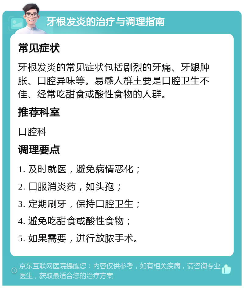 牙根发炎的治疗与调理指南 常见症状 牙根发炎的常见症状包括剧烈的牙痛、牙龈肿胀、口腔异味等。易感人群主要是口腔卫生不佳、经常吃甜食或酸性食物的人群。 推荐科室 口腔科 调理要点 1. 及时就医，避免病情恶化； 2. 口服消炎药，如头孢； 3. 定期刷牙，保持口腔卫生； 4. 避免吃甜食或酸性食物； 5. 如果需要，进行放脓手术。