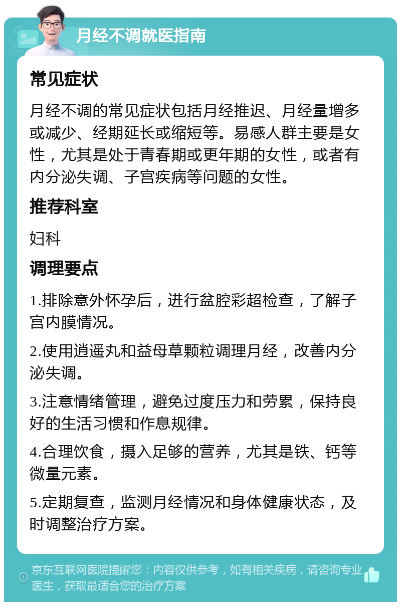 月经不调就医指南 常见症状 月经不调的常见症状包括月经推迟、月经量增多或减少、经期延长或缩短等。易感人群主要是女性，尤其是处于青春期或更年期的女性，或者有内分泌失调、子宫疾病等问题的女性。 推荐科室 妇科 调理要点 1.排除意外怀孕后，进行盆腔彩超检查，了解子宫内膜情况。 2.使用逍遥丸和益母草颗粒调理月经，改善内分泌失调。 3.注意情绪管理，避免过度压力和劳累，保持良好的生活习惯和作息规律。 4.合理饮食，摄入足够的营养，尤其是铁、钙等微量元素。 5.定期复查，监测月经情况和身体健康状态，及时调整治疗方案。