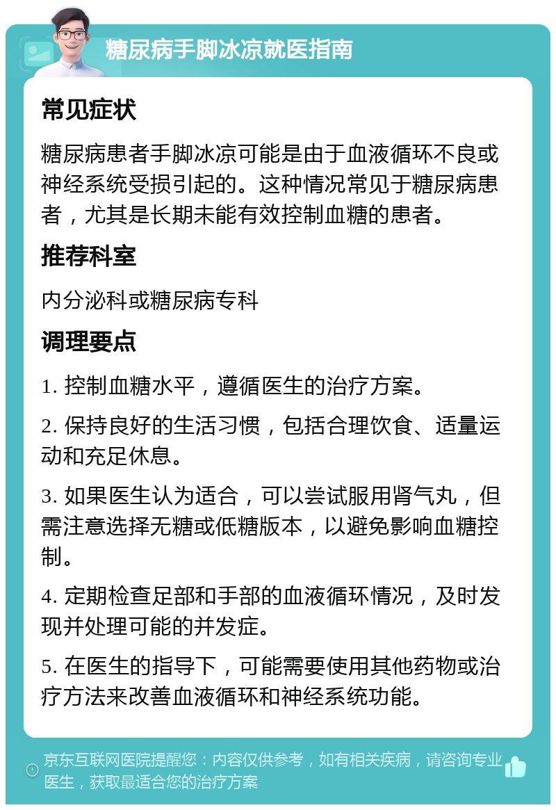 糖尿病手脚冰凉就医指南 常见症状 糖尿病患者手脚冰凉可能是由于血液循环不良或神经系统受损引起的。这种情况常见于糖尿病患者，尤其是长期未能有效控制血糖的患者。 推荐科室 内分泌科或糖尿病专科 调理要点 1. 控制血糖水平，遵循医生的治疗方案。 2. 保持良好的生活习惯，包括合理饮食、适量运动和充足休息。 3. 如果医生认为适合，可以尝试服用肾气丸，但需注意选择无糖或低糖版本，以避免影响血糖控制。 4. 定期检查足部和手部的血液循环情况，及时发现并处理可能的并发症。 5. 在医生的指导下，可能需要使用其他药物或治疗方法来改善血液循环和神经系统功能。