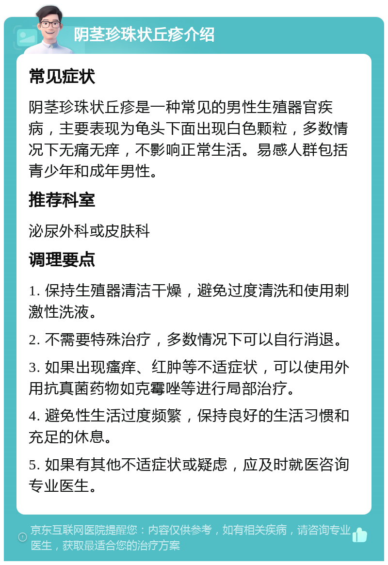 阴茎珍珠状丘疹介绍 常见症状 阴茎珍珠状丘疹是一种常见的男性生殖器官疾病，主要表现为龟头下面出现白色颗粒，多数情况下无痛无痒，不影响正常生活。易感人群包括青少年和成年男性。 推荐科室 泌尿外科或皮肤科 调理要点 1. 保持生殖器清洁干燥，避免过度清洗和使用刺激性洗液。 2. 不需要特殊治疗，多数情况下可以自行消退。 3. 如果出现瘙痒、红肿等不适症状，可以使用外用抗真菌药物如克霉唑等进行局部治疗。 4. 避免性生活过度频繁，保持良好的生活习惯和充足的休息。 5. 如果有其他不适症状或疑虑，应及时就医咨询专业医生。