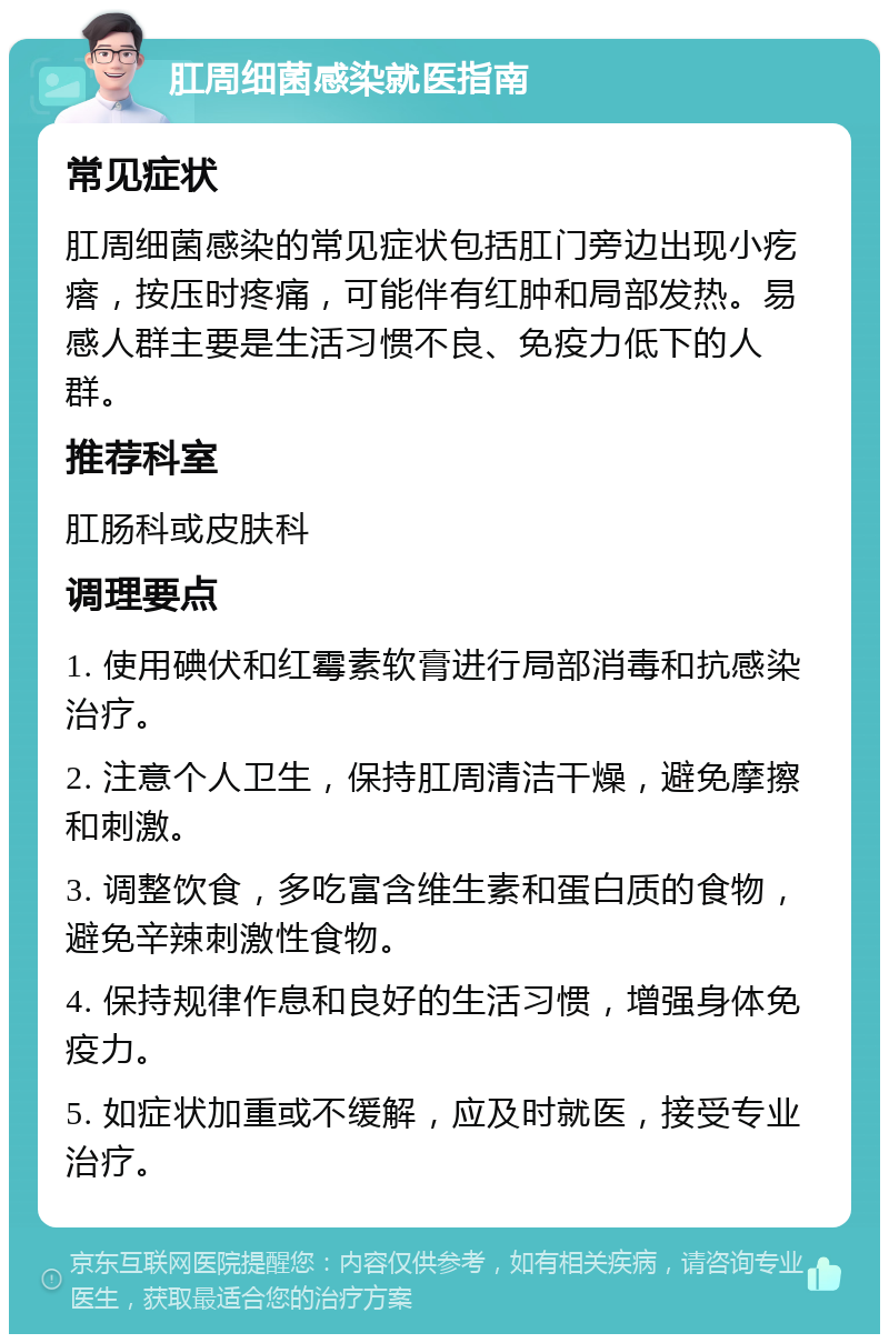 肛周细菌感染就医指南 常见症状 肛周细菌感染的常见症状包括肛门旁边出现小疙瘩，按压时疼痛，可能伴有红肿和局部发热。易感人群主要是生活习惯不良、免疫力低下的人群。 推荐科室 肛肠科或皮肤科 调理要点 1. 使用碘伏和红霉素软膏进行局部消毒和抗感染治疗。 2. 注意个人卫生，保持肛周清洁干燥，避免摩擦和刺激。 3. 调整饮食，多吃富含维生素和蛋白质的食物，避免辛辣刺激性食物。 4. 保持规律作息和良好的生活习惯，增强身体免疫力。 5. 如症状加重或不缓解，应及时就医，接受专业治疗。