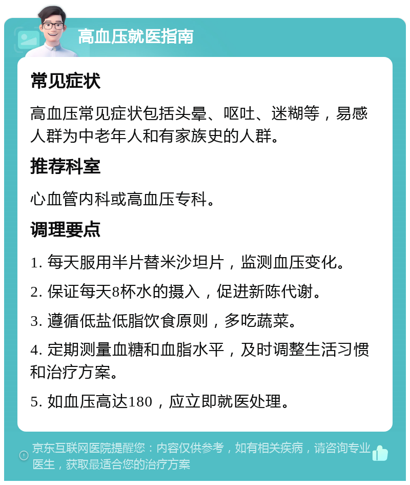 高血压就医指南 常见症状 高血压常见症状包括头晕、呕吐、迷糊等，易感人群为中老年人和有家族史的人群。 推荐科室 心血管内科或高血压专科。 调理要点 1. 每天服用半片替米沙坦片，监测血压变化。 2. 保证每天8杯水的摄入，促进新陈代谢。 3. 遵循低盐低脂饮食原则，多吃蔬菜。 4. 定期测量血糖和血脂水平，及时调整生活习惯和治疗方案。 5. 如血压高达180，应立即就医处理。