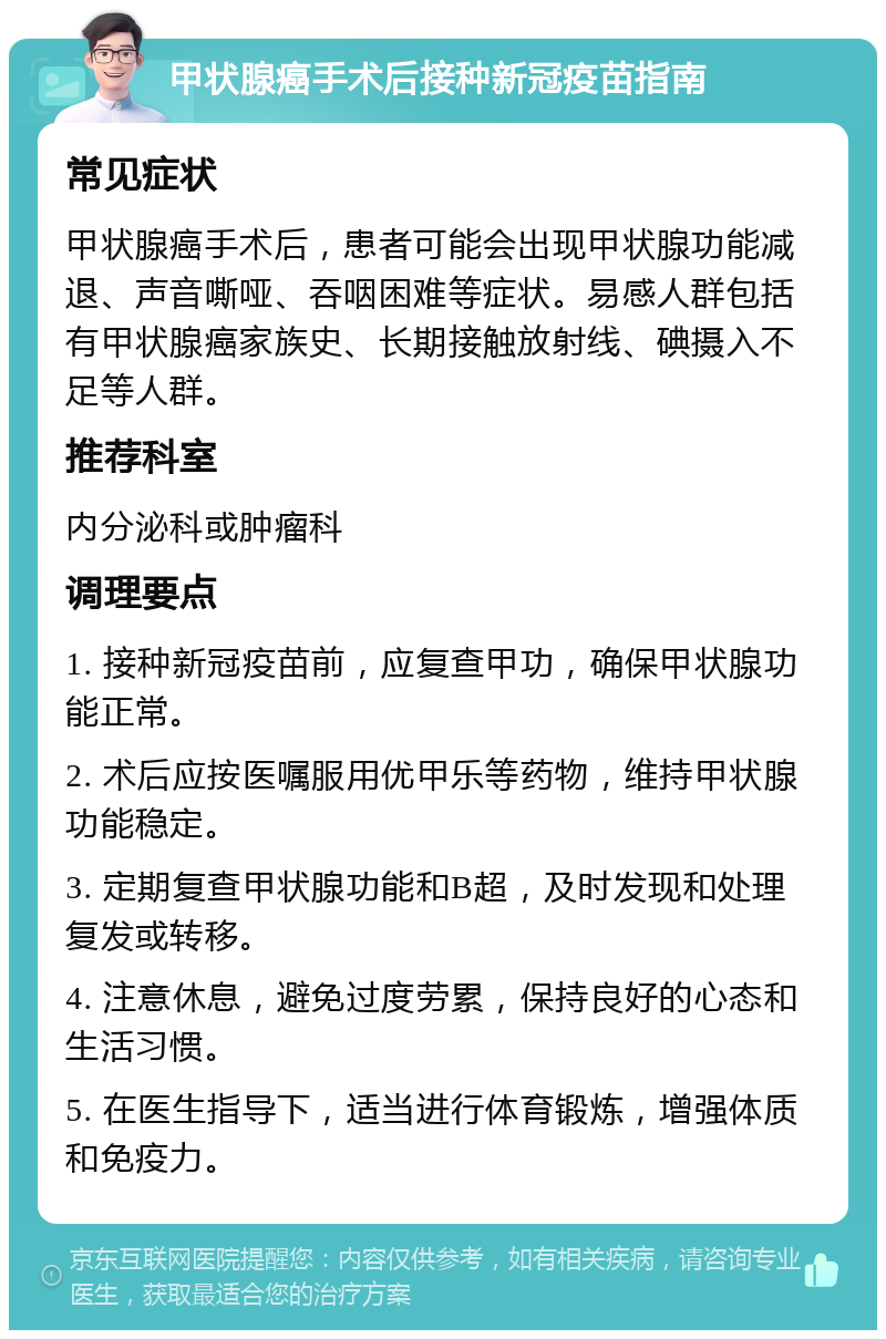 甲状腺癌手术后接种新冠疫苗指南 常见症状 甲状腺癌手术后，患者可能会出现甲状腺功能减退、声音嘶哑、吞咽困难等症状。易感人群包括有甲状腺癌家族史、长期接触放射线、碘摄入不足等人群。 推荐科室 内分泌科或肿瘤科 调理要点 1. 接种新冠疫苗前，应复查甲功，确保甲状腺功能正常。 2. 术后应按医嘱服用优甲乐等药物，维持甲状腺功能稳定。 3. 定期复查甲状腺功能和B超，及时发现和处理复发或转移。 4. 注意休息，避免过度劳累，保持良好的心态和生活习惯。 5. 在医生指导下，适当进行体育锻炼，增强体质和免疫力。