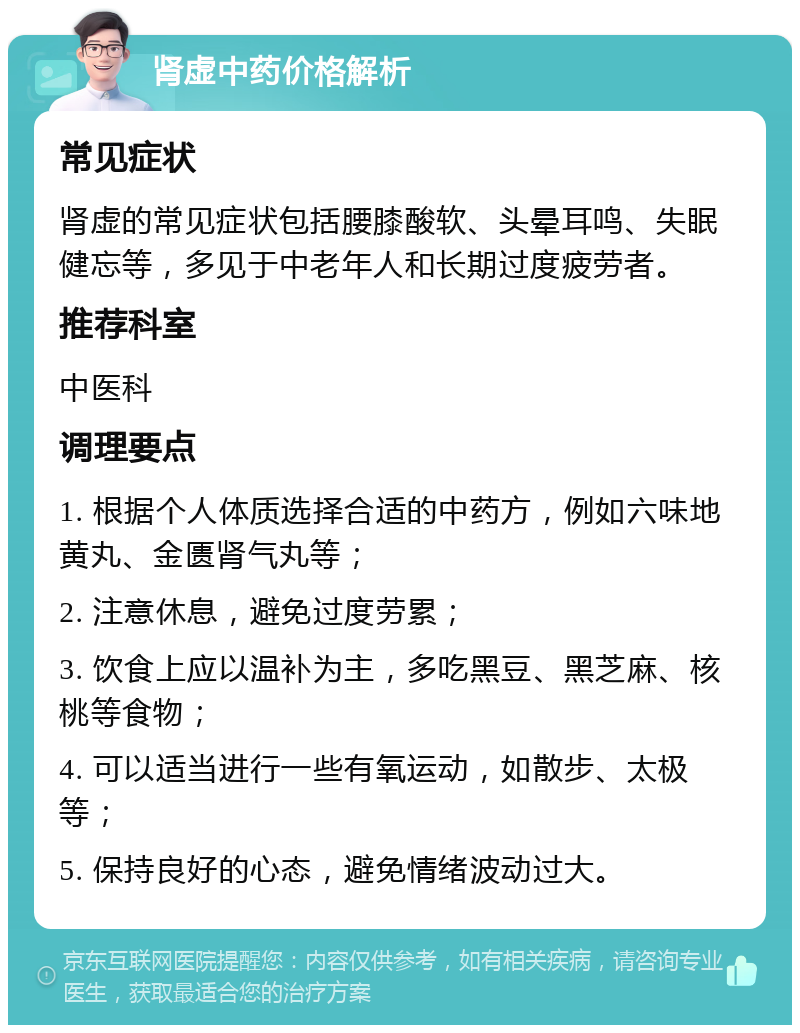 肾虚中药价格解析 常见症状 肾虚的常见症状包括腰膝酸软、头晕耳鸣、失眠健忘等，多见于中老年人和长期过度疲劳者。 推荐科室 中医科 调理要点 1. 根据个人体质选择合适的中药方，例如六味地黄丸、金匮肾气丸等； 2. 注意休息，避免过度劳累； 3. 饮食上应以温补为主，多吃黑豆、黑芝麻、核桃等食物； 4. 可以适当进行一些有氧运动，如散步、太极等； 5. 保持良好的心态，避免情绪波动过大。