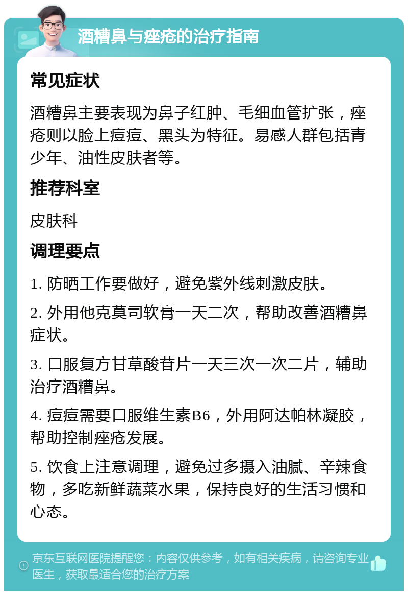 酒糟鼻与痤疮的治疗指南 常见症状 酒糟鼻主要表现为鼻子红肿、毛细血管扩张，痤疮则以脸上痘痘、黑头为特征。易感人群包括青少年、油性皮肤者等。 推荐科室 皮肤科 调理要点 1. 防晒工作要做好，避免紫外线刺激皮肤。 2. 外用他克莫司软膏一天二次，帮助改善酒糟鼻症状。 3. 口服复方甘草酸苷片一天三次一次二片，辅助治疗酒糟鼻。 4. 痘痘需要口服维生素B6，外用阿达帕林凝胶，帮助控制痤疮发展。 5. 饮食上注意调理，避免过多摄入油腻、辛辣食物，多吃新鲜蔬菜水果，保持良好的生活习惯和心态。