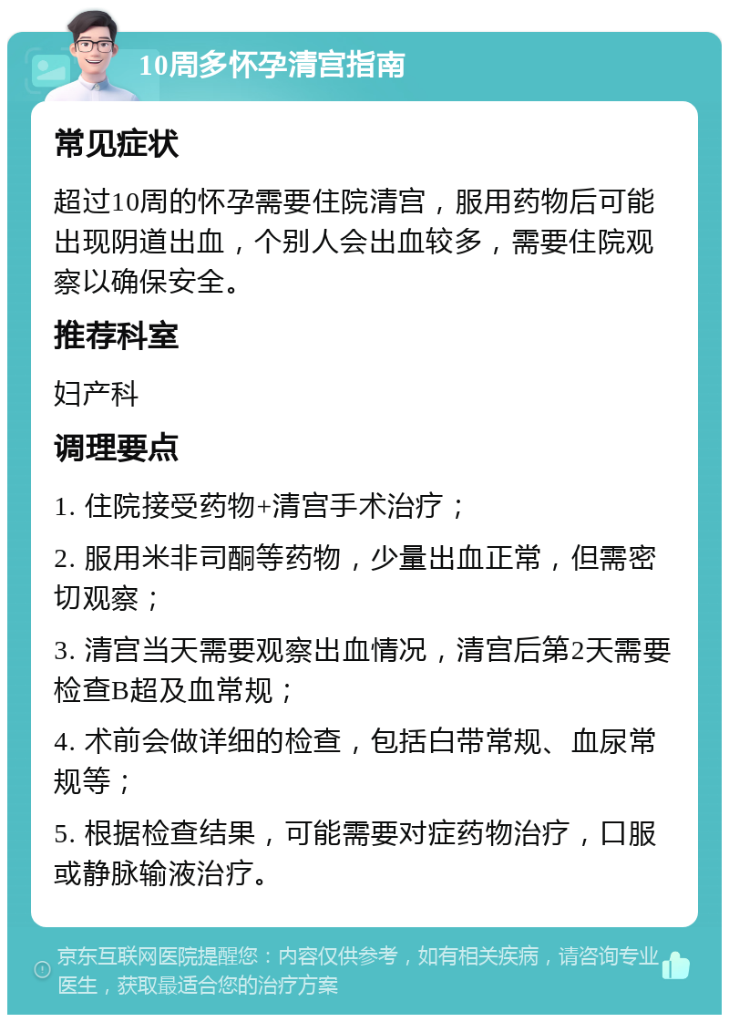 10周多怀孕清宫指南 常见症状 超过10周的怀孕需要住院清宫，服用药物后可能出现阴道出血，个别人会出血较多，需要住院观察以确保安全。 推荐科室 妇产科 调理要点 1. 住院接受药物+清宫手术治疗； 2. 服用米非司酮等药物，少量出血正常，但需密切观察； 3. 清宫当天需要观察出血情况，清宫后第2天需要检查B超及血常规； 4. 术前会做详细的检查，包括白带常规、血尿常规等； 5. 根据检查结果，可能需要对症药物治疗，口服或静脉输液治疗。