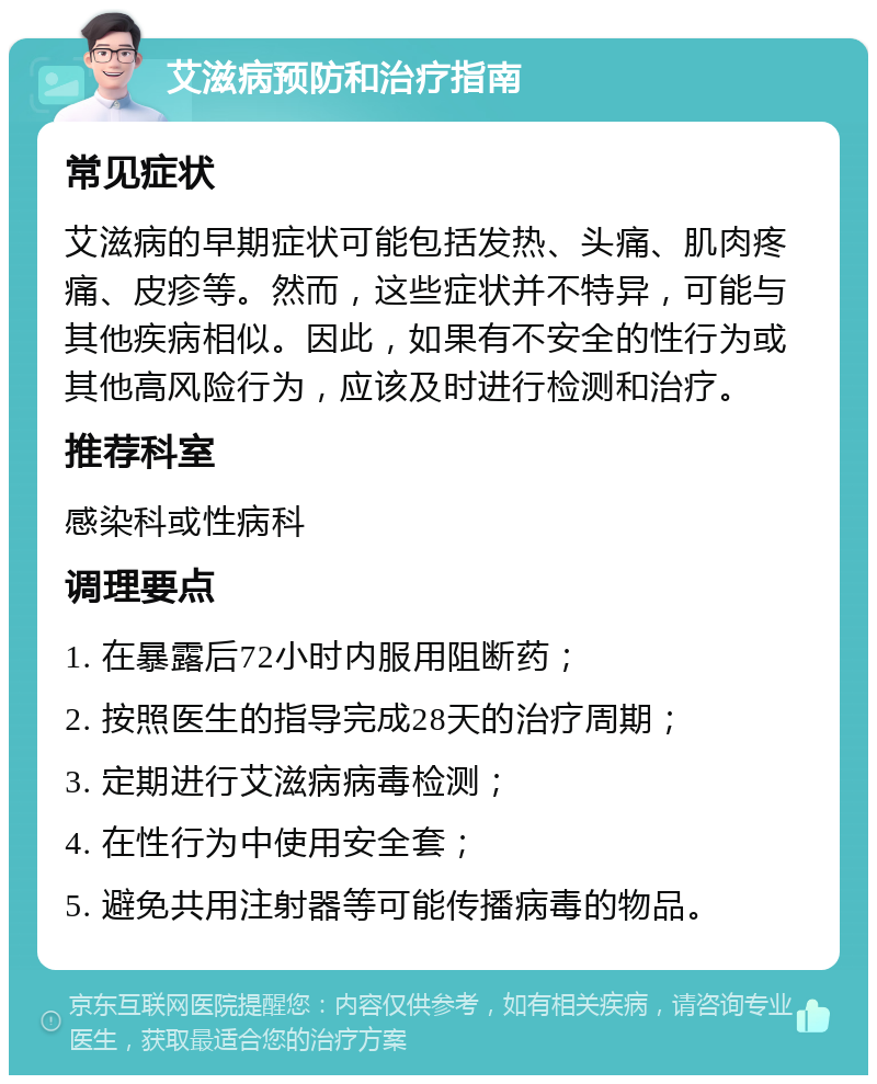 艾滋病预防和治疗指南 常见症状 艾滋病的早期症状可能包括发热、头痛、肌肉疼痛、皮疹等。然而，这些症状并不特异，可能与其他疾病相似。因此，如果有不安全的性行为或其他高风险行为，应该及时进行检测和治疗。 推荐科室 感染科或性病科 调理要点 1. 在暴露后72小时内服用阻断药； 2. 按照医生的指导完成28天的治疗周期； 3. 定期进行艾滋病病毒检测； 4. 在性行为中使用安全套； 5. 避免共用注射器等可能传播病毒的物品。