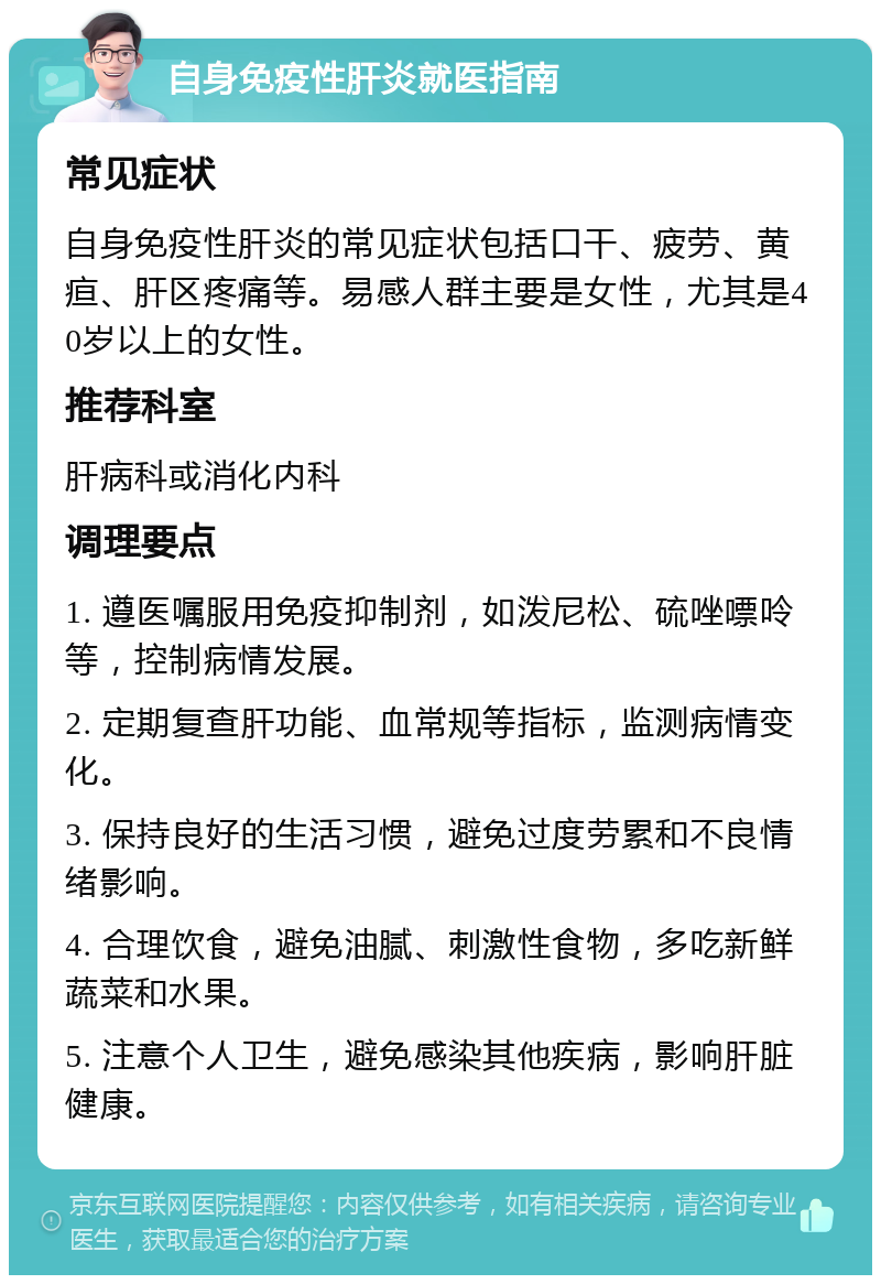 自身免疫性肝炎就医指南 常见症状 自身免疫性肝炎的常见症状包括口干、疲劳、黄疸、肝区疼痛等。易感人群主要是女性，尤其是40岁以上的女性。 推荐科室 肝病科或消化内科 调理要点 1. 遵医嘱服用免疫抑制剂，如泼尼松、硫唑嘌呤等，控制病情发展。 2. 定期复查肝功能、血常规等指标，监测病情变化。 3. 保持良好的生活习惯，避免过度劳累和不良情绪影响。 4. 合理饮食，避免油腻、刺激性食物，多吃新鲜蔬菜和水果。 5. 注意个人卫生，避免感染其他疾病，影响肝脏健康。