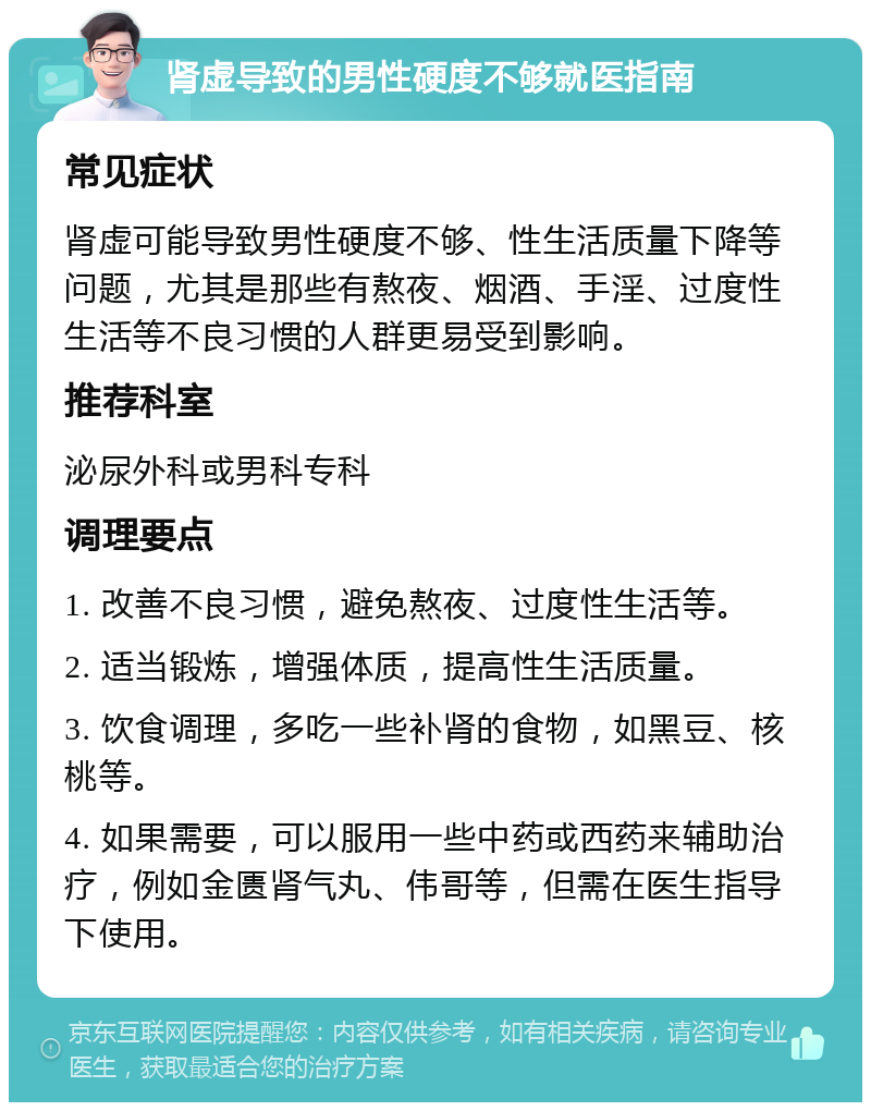 肾虚导致的男性硬度不够就医指南 常见症状 肾虚可能导致男性硬度不够、性生活质量下降等问题，尤其是那些有熬夜、烟酒、手淫、过度性生活等不良习惯的人群更易受到影响。 推荐科室 泌尿外科或男科专科 调理要点 1. 改善不良习惯，避免熬夜、过度性生活等。 2. 适当锻炼，增强体质，提高性生活质量。 3. 饮食调理，多吃一些补肾的食物，如黑豆、核桃等。 4. 如果需要，可以服用一些中药或西药来辅助治疗，例如金匮肾气丸、伟哥等，但需在医生指导下使用。