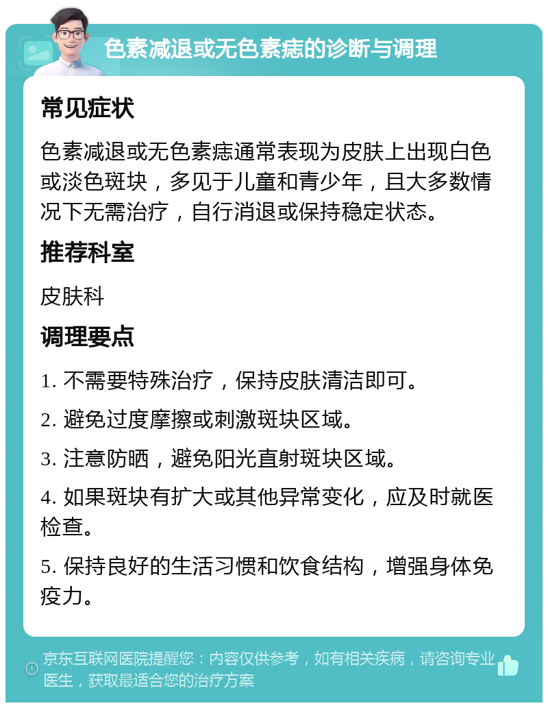 色素减退或无色素痣的诊断与调理 常见症状 色素减退或无色素痣通常表现为皮肤上出现白色或淡色斑块，多见于儿童和青少年，且大多数情况下无需治疗，自行消退或保持稳定状态。 推荐科室 皮肤科 调理要点 1. 不需要特殊治疗，保持皮肤清洁即可。 2. 避免过度摩擦或刺激斑块区域。 3. 注意防晒，避免阳光直射斑块区域。 4. 如果斑块有扩大或其他异常变化，应及时就医检查。 5. 保持良好的生活习惯和饮食结构，增强身体免疫力。