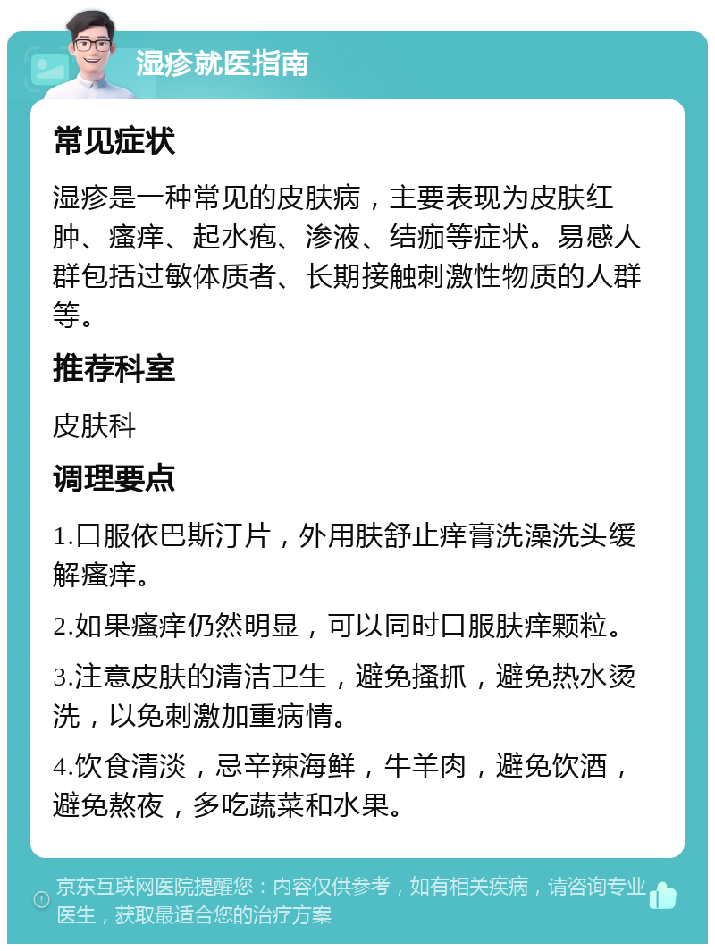 湿疹就医指南 常见症状 湿疹是一种常见的皮肤病，主要表现为皮肤红肿、瘙痒、起水疱、渗液、结痂等症状。易感人群包括过敏体质者、长期接触刺激性物质的人群等。 推荐科室 皮肤科 调理要点 1.口服依巴斯汀片，外用肤舒止痒膏洗澡洗头缓解瘙痒。 2.如果瘙痒仍然明显，可以同时口服肤痒颗粒。 3.注意皮肤的清洁卫生，避免搔抓，避免热水烫洗，以免刺激加重病情。 4.饮食清淡，忌辛辣海鲜，牛羊肉，避免饮酒，避免熬夜，多吃蔬菜和水果。