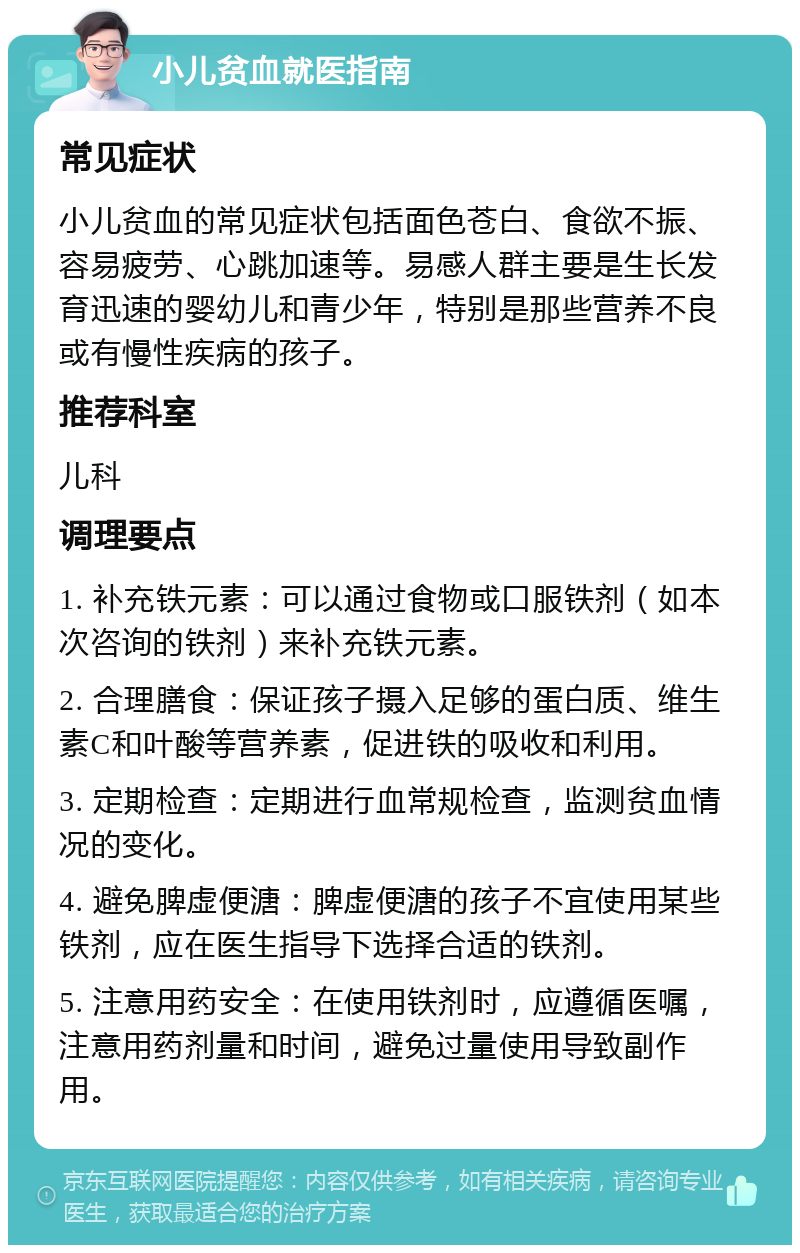 小儿贫血就医指南 常见症状 小儿贫血的常见症状包括面色苍白、食欲不振、容易疲劳、心跳加速等。易感人群主要是生长发育迅速的婴幼儿和青少年，特别是那些营养不良或有慢性疾病的孩子。 推荐科室 儿科 调理要点 1. 补充铁元素：可以通过食物或口服铁剂（如本次咨询的铁剂）来补充铁元素。 2. 合理膳食：保证孩子摄入足够的蛋白质、维生素C和叶酸等营养素，促进铁的吸收和利用。 3. 定期检查：定期进行血常规检查，监测贫血情况的变化。 4. 避免脾虚便溏：脾虚便溏的孩子不宜使用某些铁剂，应在医生指导下选择合适的铁剂。 5. 注意用药安全：在使用铁剂时，应遵循医嘱，注意用药剂量和时间，避免过量使用导致副作用。