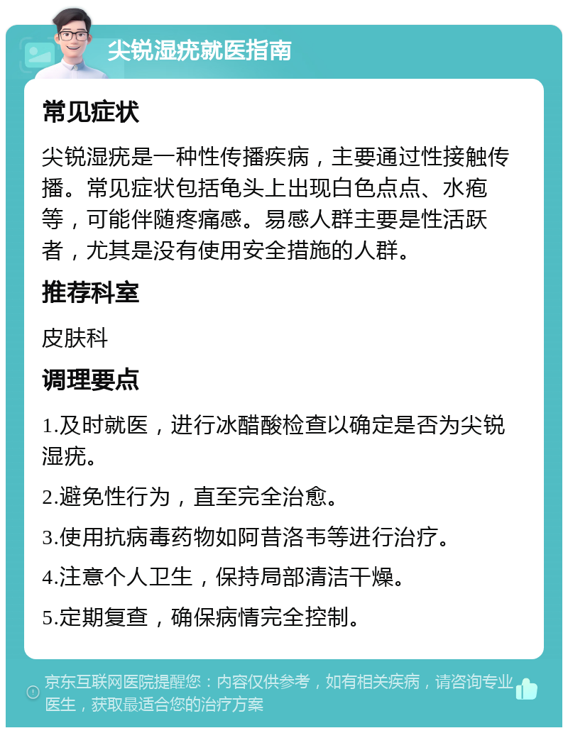 尖锐湿疣就医指南 常见症状 尖锐湿疣是一种性传播疾病，主要通过性接触传播。常见症状包括龟头上出现白色点点、水疱等，可能伴随疼痛感。易感人群主要是性活跃者，尤其是没有使用安全措施的人群。 推荐科室 皮肤科 调理要点 1.及时就医，进行冰醋酸检查以确定是否为尖锐湿疣。 2.避免性行为，直至完全治愈。 3.使用抗病毒药物如阿昔洛韦等进行治疗。 4.注意个人卫生，保持局部清洁干燥。 5.定期复查，确保病情完全控制。