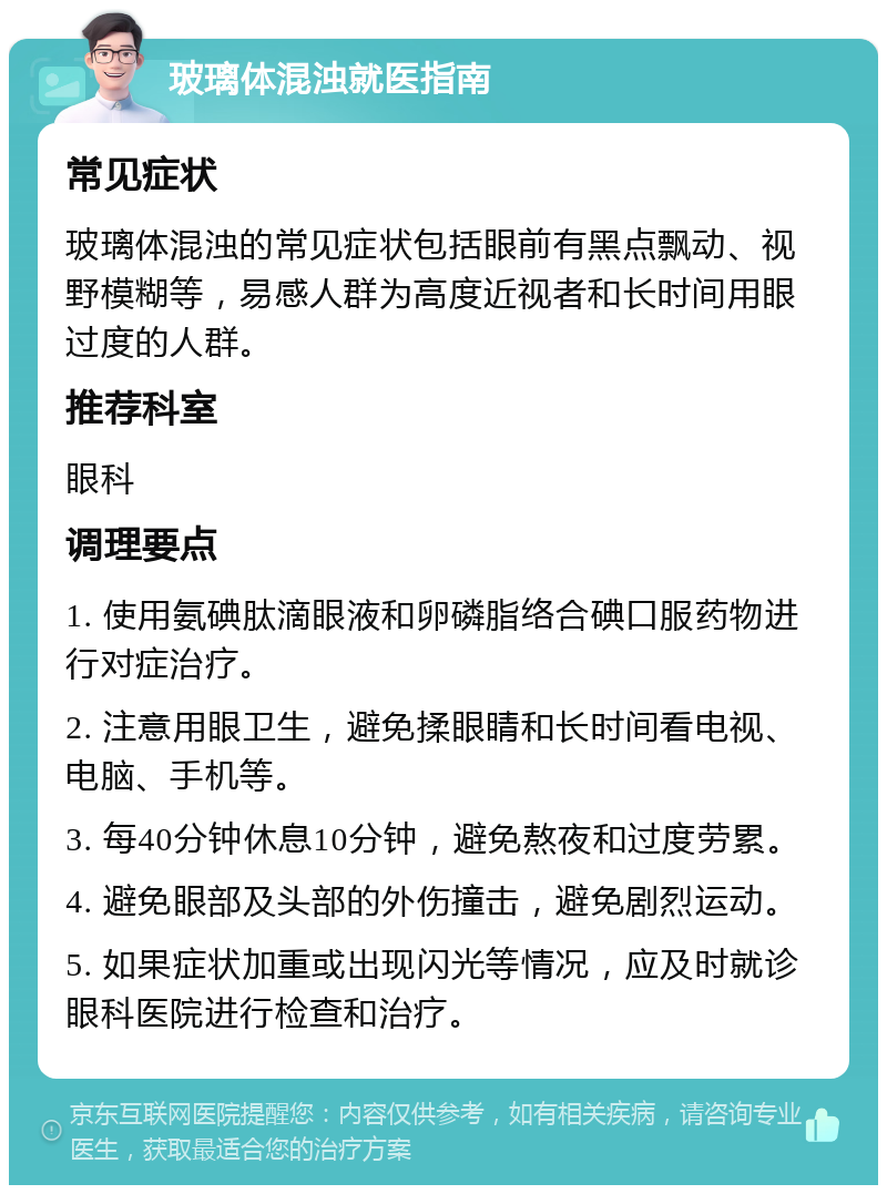 玻璃体混浊就医指南 常见症状 玻璃体混浊的常见症状包括眼前有黑点飘动、视野模糊等，易感人群为高度近视者和长时间用眼过度的人群。 推荐科室 眼科 调理要点 1. 使用氨碘肽滴眼液和卵磷脂络合碘口服药物进行对症治疗。 2. 注意用眼卫生，避免揉眼睛和长时间看电视、电脑、手机等。 3. 每40分钟休息10分钟，避免熬夜和过度劳累。 4. 避免眼部及头部的外伤撞击，避免剧烈运动。 5. 如果症状加重或出现闪光等情况，应及时就诊眼科医院进行检查和治疗。