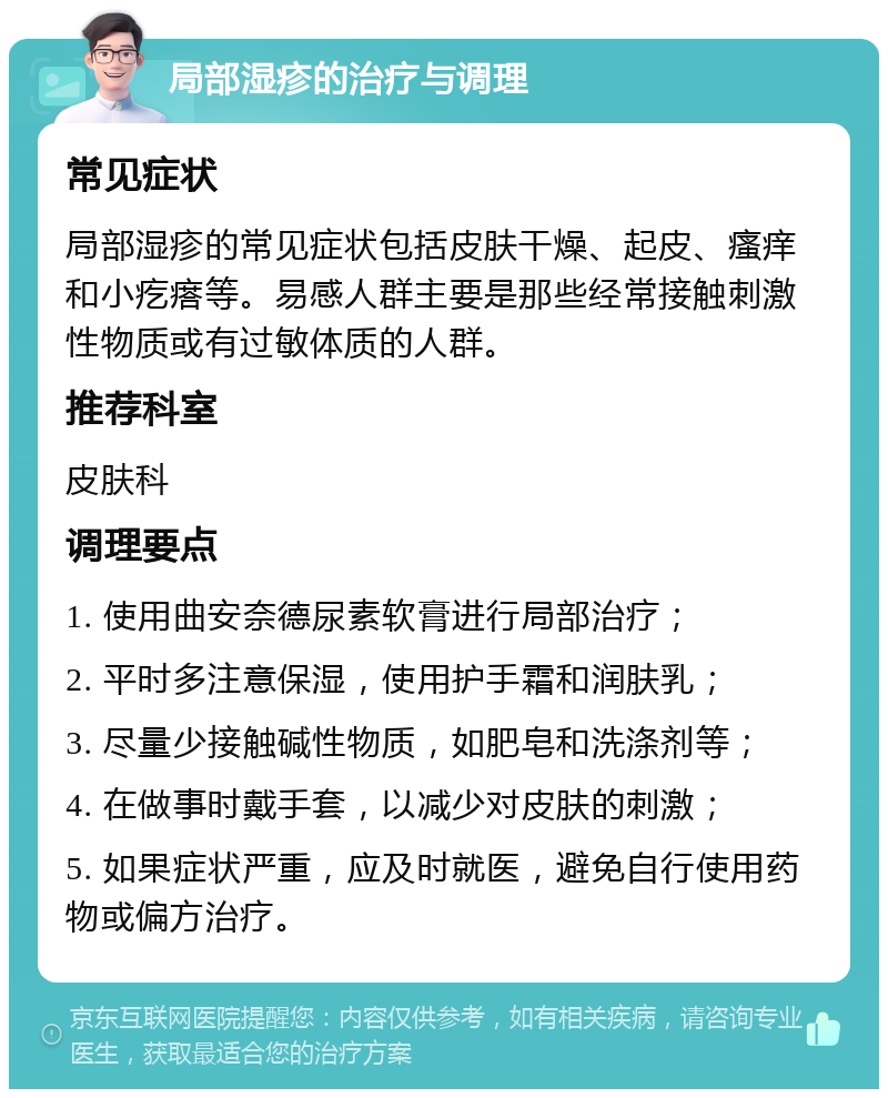 局部湿疹的治疗与调理 常见症状 局部湿疹的常见症状包括皮肤干燥、起皮、瘙痒和小疙瘩等。易感人群主要是那些经常接触刺激性物质或有过敏体质的人群。 推荐科室 皮肤科 调理要点 1. 使用曲安奈德尿素软膏进行局部治疗； 2. 平时多注意保湿，使用护手霜和润肤乳； 3. 尽量少接触碱性物质，如肥皂和洗涤剂等； 4. 在做事时戴手套，以减少对皮肤的刺激； 5. 如果症状严重，应及时就医，避免自行使用药物或偏方治疗。