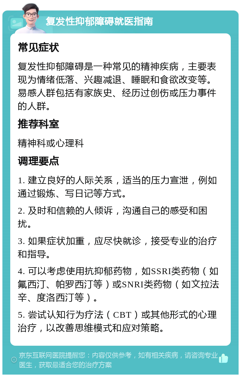 复发性抑郁障碍就医指南 常见症状 复发性抑郁障碍是一种常见的精神疾病，主要表现为情绪低落、兴趣减退、睡眠和食欲改变等。易感人群包括有家族史、经历过创伤或压力事件的人群。 推荐科室 精神科或心理科 调理要点 1. 建立良好的人际关系，适当的压力宣泄，例如通过锻炼、写日记等方式。 2. 及时和信赖的人倾诉，沟通自己的感受和困扰。 3. 如果症状加重，应尽快就诊，接受专业的治疗和指导。 4. 可以考虑使用抗抑郁药物，如SSRI类药物（如氟西汀、帕罗西汀等）或SNRI类药物（如文拉法辛、度洛西汀等）。 5. 尝试认知行为疗法（CBT）或其他形式的心理治疗，以改善思维模式和应对策略。