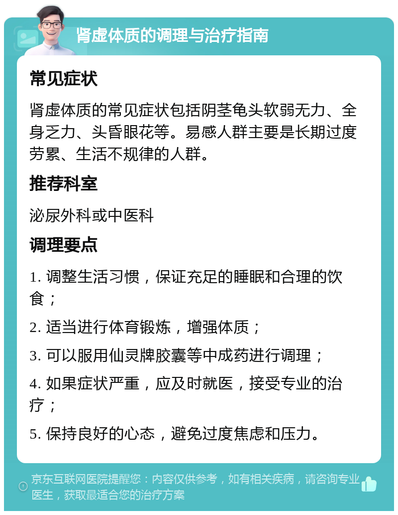 肾虚体质的调理与治疗指南 常见症状 肾虚体质的常见症状包括阴茎龟头软弱无力、全身乏力、头昏眼花等。易感人群主要是长期过度劳累、生活不规律的人群。 推荐科室 泌尿外科或中医科 调理要点 1. 调整生活习惯，保证充足的睡眠和合理的饮食； 2. 适当进行体育锻炼，增强体质； 3. 可以服用仙灵牌胶囊等中成药进行调理； 4. 如果症状严重，应及时就医，接受专业的治疗； 5. 保持良好的心态，避免过度焦虑和压力。