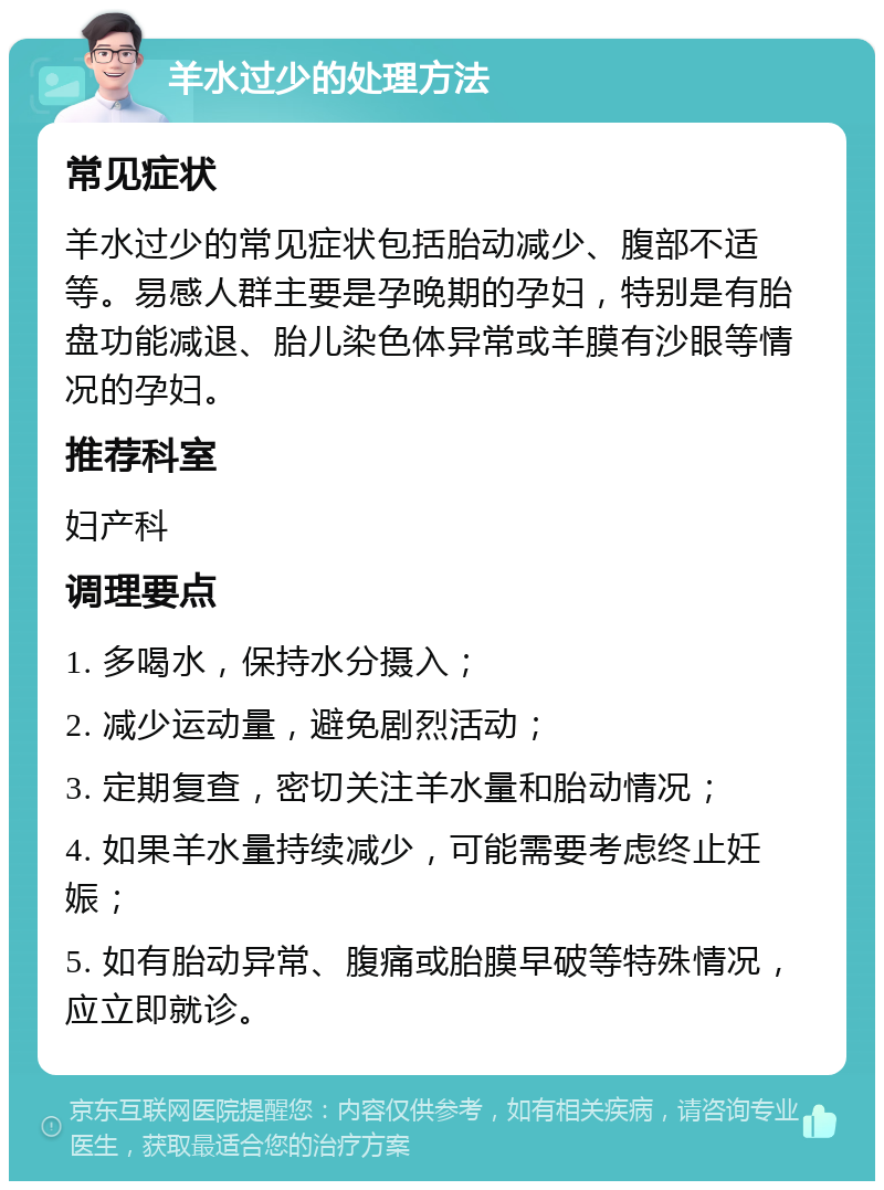 羊水过少的处理方法 常见症状 羊水过少的常见症状包括胎动减少、腹部不适等。易感人群主要是孕晚期的孕妇，特别是有胎盘功能减退、胎儿染色体异常或羊膜有沙眼等情况的孕妇。 推荐科室 妇产科 调理要点 1. 多喝水，保持水分摄入； 2. 减少运动量，避免剧烈活动； 3. 定期复查，密切关注羊水量和胎动情况； 4. 如果羊水量持续减少，可能需要考虑终止妊娠； 5. 如有胎动异常、腹痛或胎膜早破等特殊情况，应立即就诊。