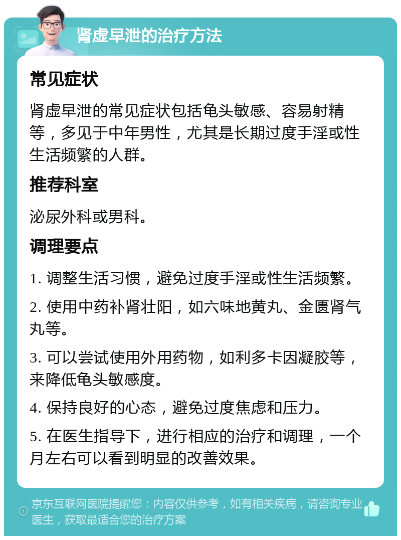 肾虚早泄的治疗方法 常见症状 肾虚早泄的常见症状包括龟头敏感、容易射精等，多见于中年男性，尤其是长期过度手淫或性生活频繁的人群。 推荐科室 泌尿外科或男科。 调理要点 1. 调整生活习惯，避免过度手淫或性生活频繁。 2. 使用中药补肾壮阳，如六味地黄丸、金匮肾气丸等。 3. 可以尝试使用外用药物，如利多卡因凝胶等，来降低龟头敏感度。 4. 保持良好的心态，避免过度焦虑和压力。 5. 在医生指导下，进行相应的治疗和调理，一个月左右可以看到明显的改善效果。