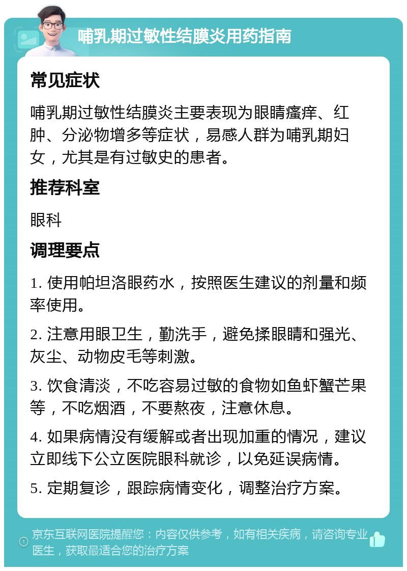 哺乳期过敏性结膜炎用药指南 常见症状 哺乳期过敏性结膜炎主要表现为眼睛瘙痒、红肿、分泌物增多等症状，易感人群为哺乳期妇女，尤其是有过敏史的患者。 推荐科室 眼科 调理要点 1. 使用帕坦洛眼药水，按照医生建议的剂量和频率使用。 2. 注意用眼卫生，勤洗手，避免揉眼睛和强光、灰尘、动物皮毛等刺激。 3. 饮食清淡，不吃容易过敏的食物如鱼虾蟹芒果等，不吃烟酒，不要熬夜，注意休息。 4. 如果病情没有缓解或者出现加重的情况，建议立即线下公立医院眼科就诊，以免延误病情。 5. 定期复诊，跟踪病情变化，调整治疗方案。