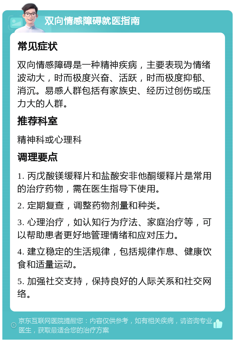 双向情感障碍就医指南 常见症状 双向情感障碍是一种精神疾病，主要表现为情绪波动大，时而极度兴奋、活跃，时而极度抑郁、消沉。易感人群包括有家族史、经历过创伤或压力大的人群。 推荐科室 精神科或心理科 调理要点 1. 丙戊酸镁缓释片和盐酸安非他酮缓释片是常用的治疗药物，需在医生指导下使用。 2. 定期复查，调整药物剂量和种类。 3. 心理治疗，如认知行为疗法、家庭治疗等，可以帮助患者更好地管理情绪和应对压力。 4. 建立稳定的生活规律，包括规律作息、健康饮食和适量运动。 5. 加强社交支持，保持良好的人际关系和社交网络。