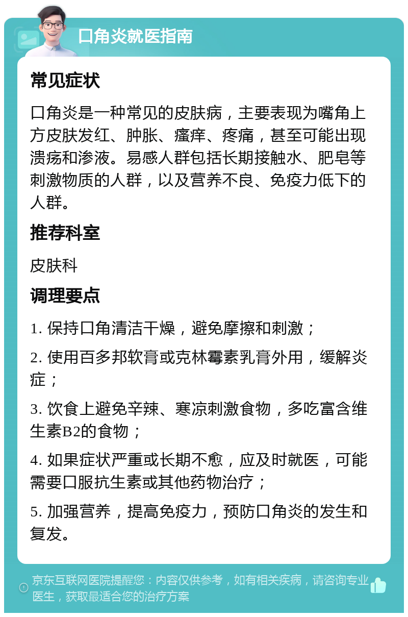 口角炎就医指南 常见症状 口角炎是一种常见的皮肤病，主要表现为嘴角上方皮肤发红、肿胀、瘙痒、疼痛，甚至可能出现溃疡和渗液。易感人群包括长期接触水、肥皂等刺激物质的人群，以及营养不良、免疫力低下的人群。 推荐科室 皮肤科 调理要点 1. 保持口角清洁干燥，避免摩擦和刺激； 2. 使用百多邦软膏或克林霉素乳膏外用，缓解炎症； 3. 饮食上避免辛辣、寒凉刺激食物，多吃富含维生素B2的食物； 4. 如果症状严重或长期不愈，应及时就医，可能需要口服抗生素或其他药物治疗； 5. 加强营养，提高免疫力，预防口角炎的发生和复发。