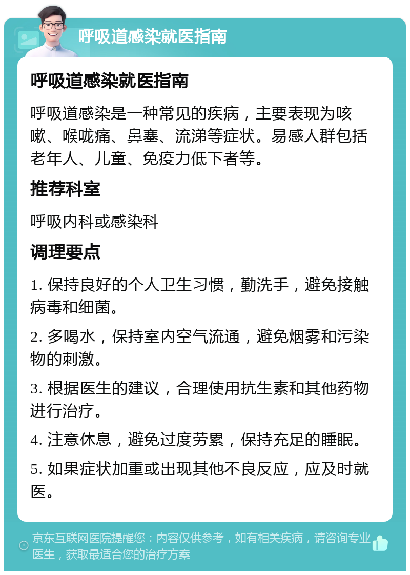 呼吸道感染就医指南 呼吸道感染就医指南 呼吸道感染是一种常见的疾病，主要表现为咳嗽、喉咙痛、鼻塞、流涕等症状。易感人群包括老年人、儿童、免疫力低下者等。 推荐科室 呼吸内科或感染科 调理要点 1. 保持良好的个人卫生习惯，勤洗手，避免接触病毒和细菌。 2. 多喝水，保持室内空气流通，避免烟雾和污染物的刺激。 3. 根据医生的建议，合理使用抗生素和其他药物进行治疗。 4. 注意休息，避免过度劳累，保持充足的睡眠。 5. 如果症状加重或出现其他不良反应，应及时就医。