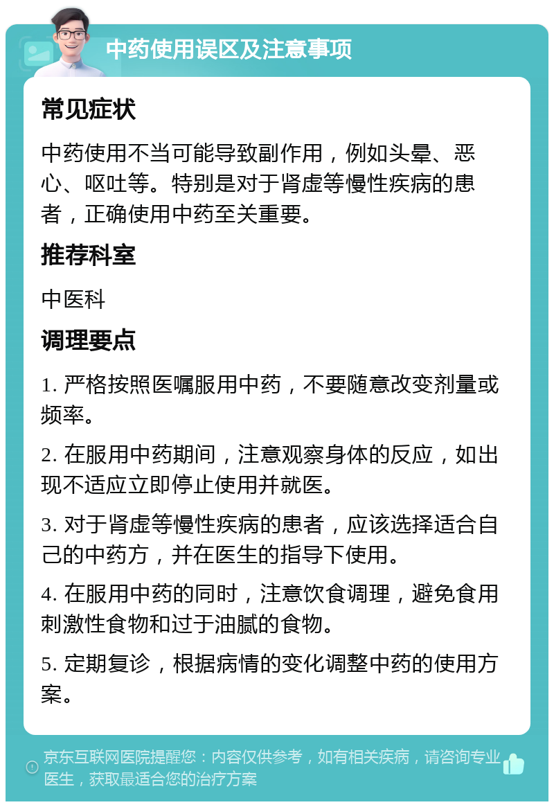 中药使用误区及注意事项 常见症状 中药使用不当可能导致副作用，例如头晕、恶心、呕吐等。特别是对于肾虚等慢性疾病的患者，正确使用中药至关重要。 推荐科室 中医科 调理要点 1. 严格按照医嘱服用中药，不要随意改变剂量或频率。 2. 在服用中药期间，注意观察身体的反应，如出现不适应立即停止使用并就医。 3. 对于肾虚等慢性疾病的患者，应该选择适合自己的中药方，并在医生的指导下使用。 4. 在服用中药的同时，注意饮食调理，避免食用刺激性食物和过于油腻的食物。 5. 定期复诊，根据病情的变化调整中药的使用方案。