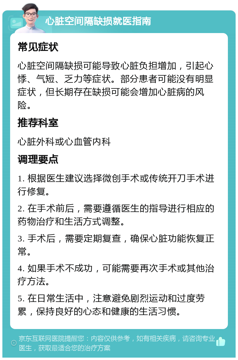 心脏空间隔缺损就医指南 常见症状 心脏空间隔缺损可能导致心脏负担增加，引起心悸、气短、乏力等症状。部分患者可能没有明显症状，但长期存在缺损可能会增加心脏病的风险。 推荐科室 心脏外科或心血管内科 调理要点 1. 根据医生建议选择微创手术或传统开刀手术进行修复。 2. 在手术前后，需要遵循医生的指导进行相应的药物治疗和生活方式调整。 3. 手术后，需要定期复查，确保心脏功能恢复正常。 4. 如果手术不成功，可能需要再次手术或其他治疗方法。 5. 在日常生活中，注意避免剧烈运动和过度劳累，保持良好的心态和健康的生活习惯。