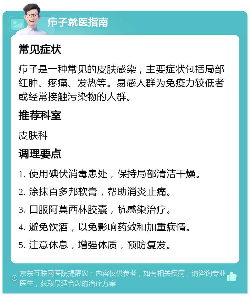 疖子就医指南 常见症状 疖子是一种常见的皮肤感染，主要症状包括局部红肿、疼痛、发热等。易感人群为免疫力较低者或经常接触污染物的人群。 推荐科室 皮肤科 调理要点 1. 使用碘伏消毒患处，保持局部清洁干燥。 2. 涂抹百多邦软膏，帮助消炎止痛。 3. 口服阿莫西林胶囊，抗感染治疗。 4. 避免饮酒，以免影响药效和加重病情。 5. 注意休息，增强体质，预防复发。